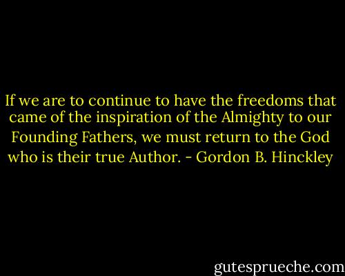 If we are to continue to have the freedoms that came of the inspiration of the Almighty to our Founding Fathers, we must return to the God who is their true Author. - Gordon B. Hinckley