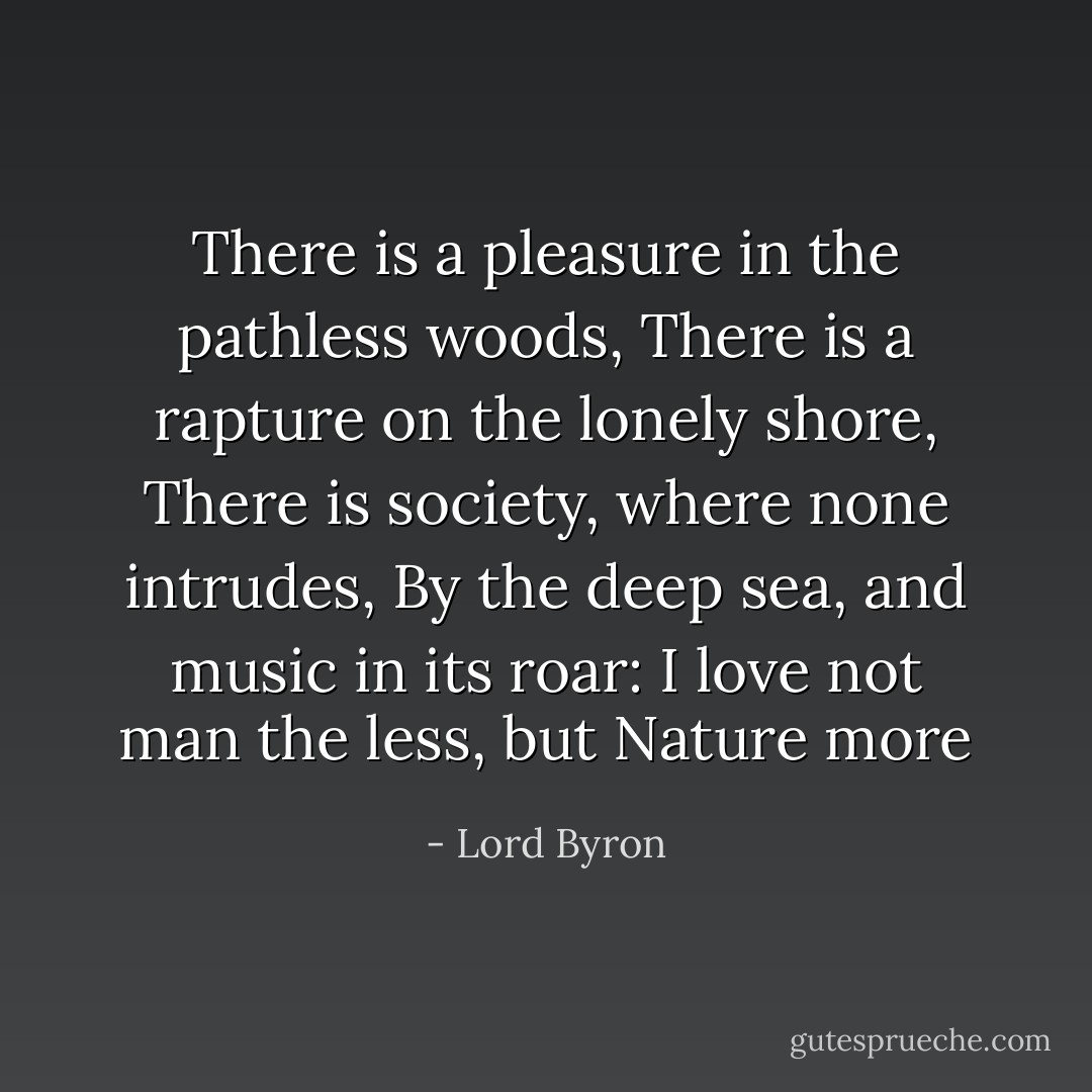 There is a pleasure in the pathless woods,<br />There is a rapture on the lonely shore,<br />There is society, where none intrudes,<br />By the deep sea, and music in its roar:<br />I love not man the less, but Nature more - Lord Byron