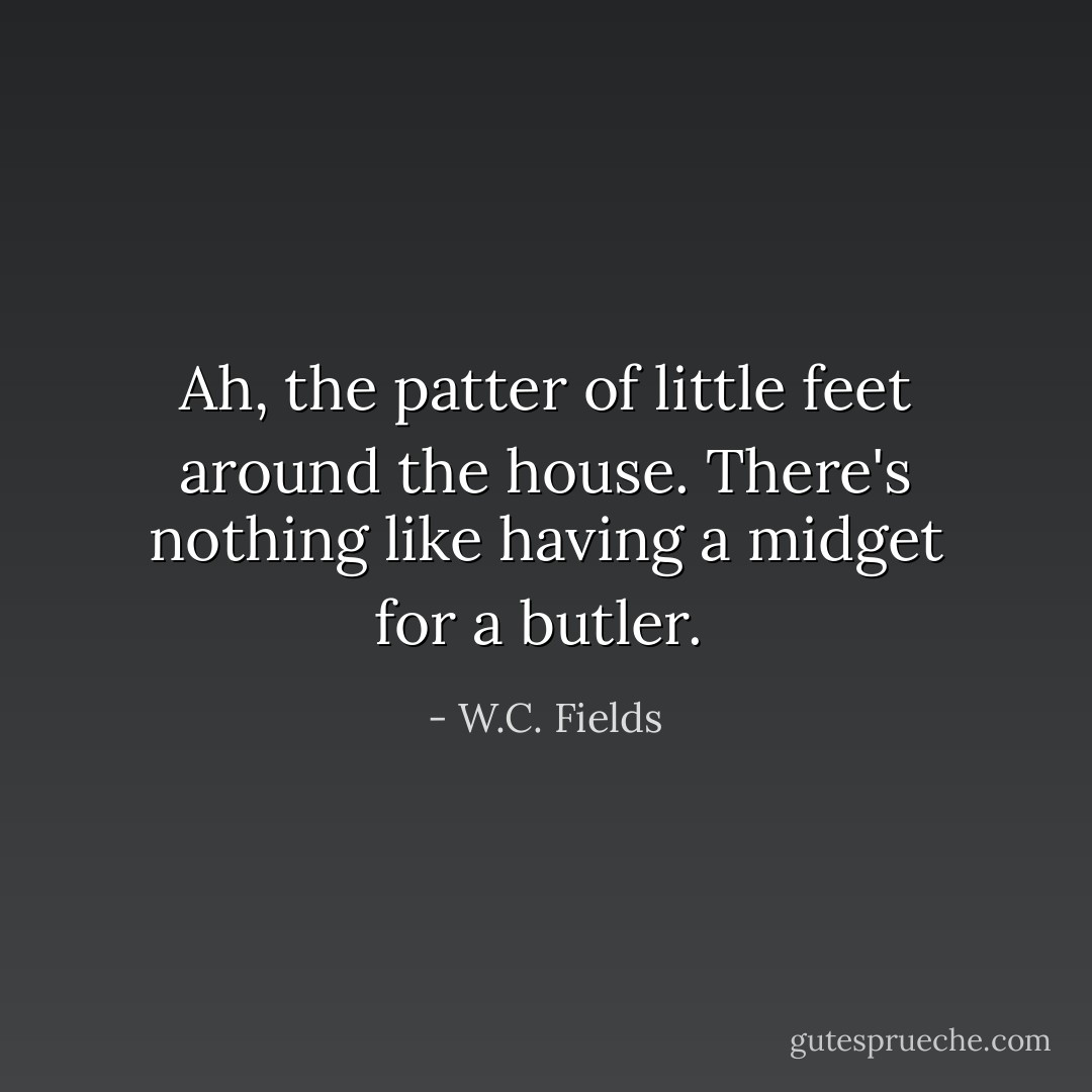 Ah, the patter of little feet around the house. There's nothing like having a midget for a butler.  - W.C. Fields