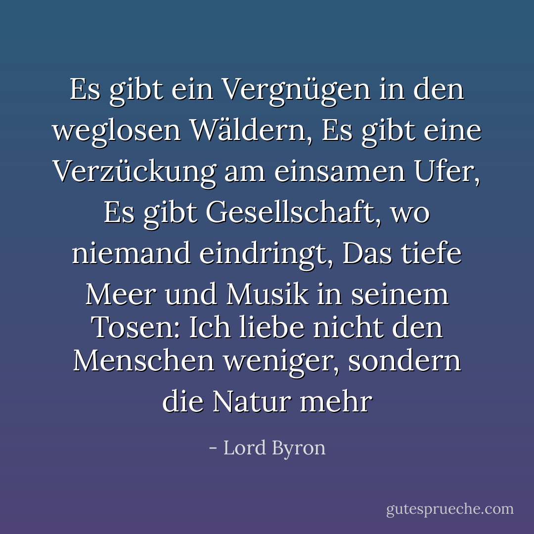 Es gibt ein Vergnügen in den weglosen Wäldern,<br />Es gibt eine Verzückung am einsamen Ufer,<br />Es gibt Gesellschaft, wo niemand eindringt,<br />Das tiefe Meer und Musik in seinem Tosen:<br />Ich liebe nicht den Menschen weniger, sondern die Natur mehr - Lord Byron<