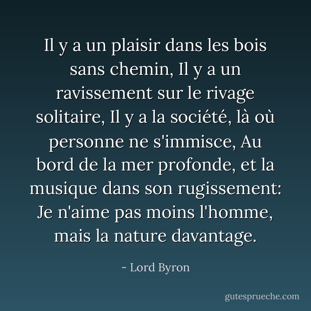 Il y a un plaisir dans les bois sans chemin,<br />Il y a un ravissement sur le rivage solitaire,<br />Il y a la société, là où personne ne s'immisce,<br />Au bord de la mer profonde, et la musique dans son rugissement:<br />Je n'aime pas moins l'homme, mais la nature davantage. - Lord Byron