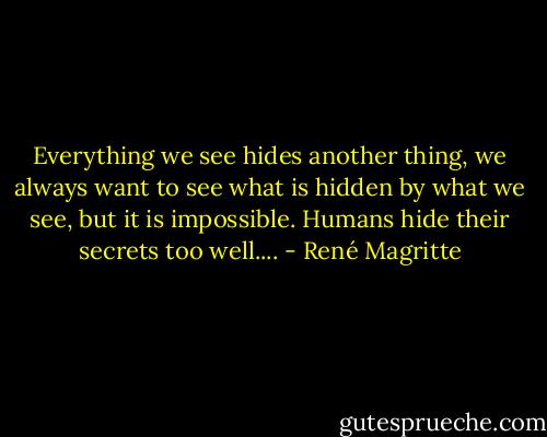 Everything we see hides another thing, we always want to see what is hidden by what we see, but it is impossible. Humans hide their secrets too well.... - René Magritte
