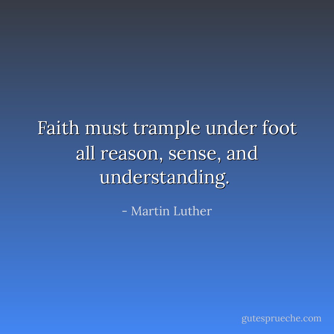 Faith must trample under foot all reason, sense, and understanding.  - Martin Luther