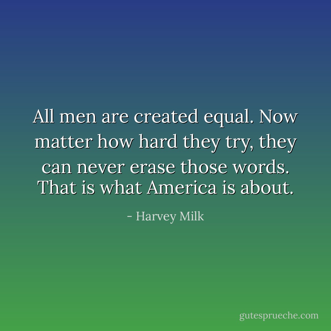 All men are created equal. Now matter how hard they try, they can never erase those words. That is what America is about. - Harvey Milk