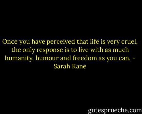 Once you have perceived that life is very cruel, the only response is to live with as much humanity, humour and freedom as you can. - Sarah Kane