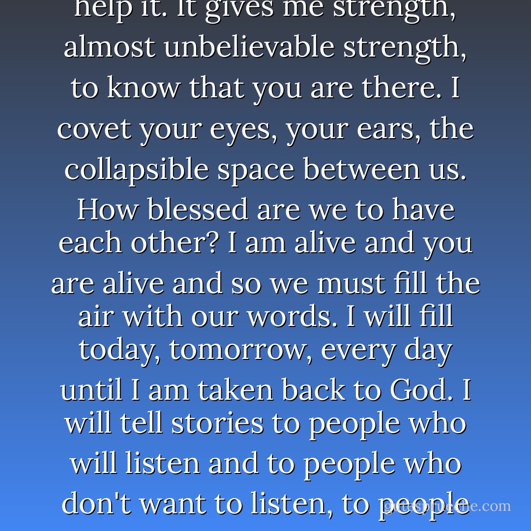 Whatever I do, however I find a way to live, I will tell these stories. I have spoken to every person I have encountered these last difficult days...I speak to these people, and I speak to you because I cannot help it. It gives me strength, almost unbelievable strength, to know that you are there. I covet your eyes, your ears, the collapsible space between us. How blessed are we to have each other? I am alive and you are alive and so we must fill the air with our words. I will fill today, tomorrow, every day until I am taken back to God. I will tell stories to people who will listen and to people who don't want to listen, to people who seek me out and to those who run. All the while I will know that you are there. How can I pretend that you do not exist? It would be almost as impossible as you pretending that I do not exist. - Dave Eggers