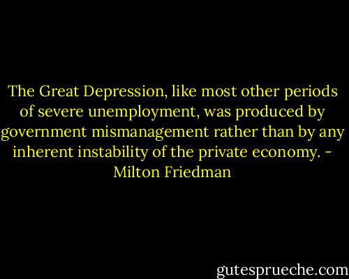 The Great Depression, like most other periods of severe unemployment, was produced by government mismanagement rather than by any inherent instability of the private economy. - Milton Friedman
