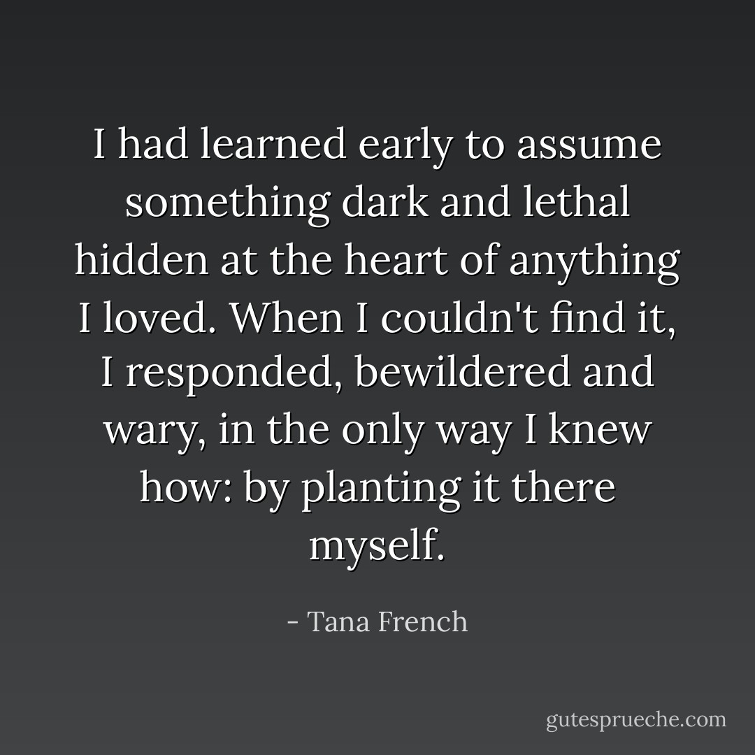 I had learned early to assume something dark and lethal hidden at the heart of anything I loved. When I couldn't find it, I responded, bewildered and wary, in the only way I knew how: by planting it there myself. - Tana French