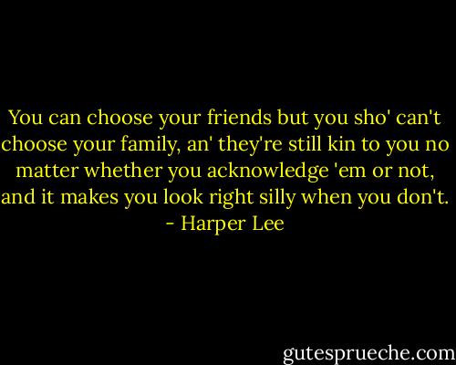 You can choose your friends but you sho' can't choose your family, an' they're still kin to you no matter whether you acknowledge 'em or not, and it makes you look right silly when you don't. - Harper Lee