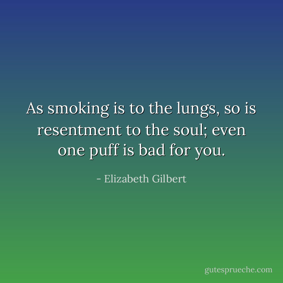 As smoking is to the lungs, so is resentment to the soul; even one puff is bad for you. - Elizabeth Gilbert
