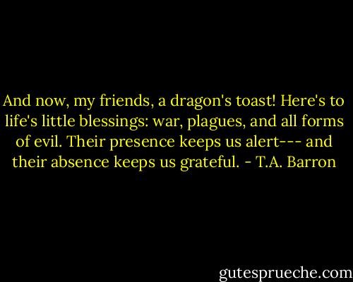 And now, my friends, a dragon's toast! Here's to life's little blessings: war, plagues, and all forms of evil. Their presence keeps us alert--- and their absence keeps us grateful. - T.A. Barron