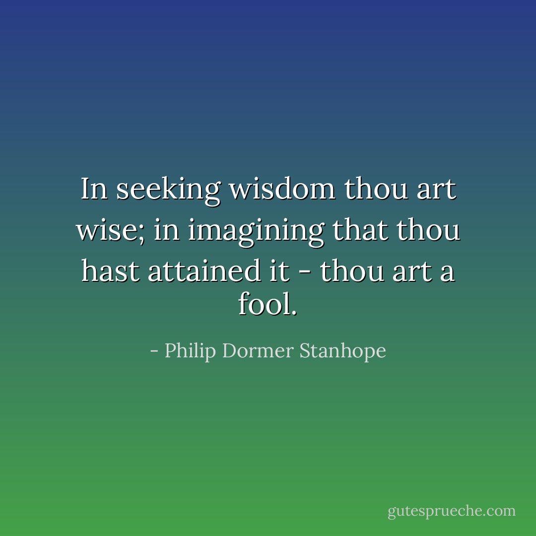 In seeking wisdom thou art wise; in imagining that thou hast attained it - thou art a fool. - Philip Dormer Stanhope