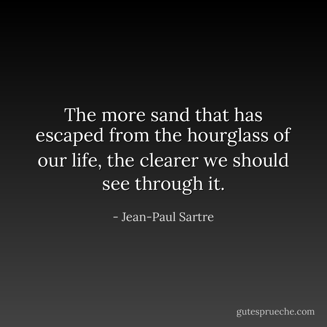 The more sand that has escaped from the hourglass of our life, the clearer we should see through it. - Jean-Paul Sartre