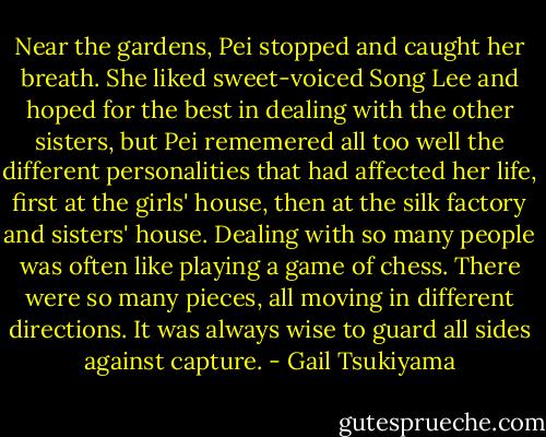 Near the gardens, Pei stopped and caught her breath. She liked sweet-voiced Song Lee and hoped for the best in dealing with the other sisters, but Pei rememered all too well the different personalities that had affected her life, first at the girls' house, then at the silk factory and sisters' house. Dealing with so many people was often like playing a game of chess. There were so many pieces, all moving in different directions. It was always wise to guard all sides against capture. - Gail Tsukiyama