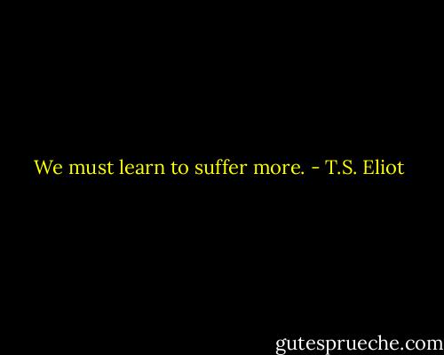We must learn to suffer more. - T.S. Eliot