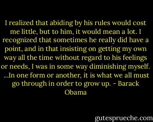 I realized that abiding by his rules would cost me little, but to him, it would mean a lot. I recognized that sometimes he really did have a point, and in that insisting on getting my own way all the time without regard to his feelings or needs, I was in some way diminishing myself.<br /><br />...In one form or another, it is what we all must go through in order to grow up. - Barack Obama