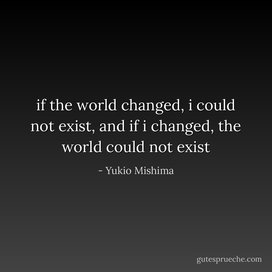 if the world changed, i could not exist, and if i changed, the world could not exist - Yukio Mishima