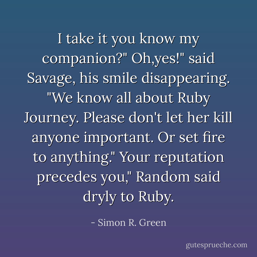 I take it you know my companion?"<br />Oh,yes!" said Savage, his smile disappearing. "We know all about Ruby Journey. Please don't let her kill anyone important. Or set fire to anything."<br />Your reputation precedes you," Random said dryly to Ruby. - Simon R. Green