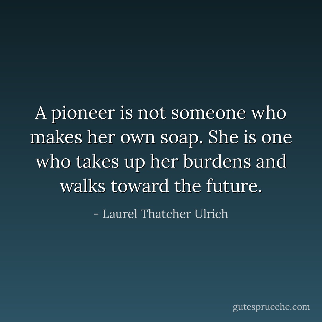 A pioneer is not someone who makes her own soap. She is one who takes up her burdens and walks toward the future. - Laurel Thatcher Ulrich