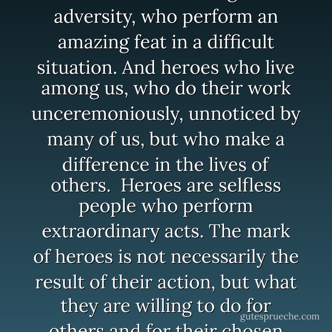 Every society needs heroes. And every society has them. The reason we don't often see them is because we don't bother to look.<br /><br />There are two kinds of heroes. Heroes who shine in the face of great adversity, who perform an amazing feat in a difficult situation. And heroes who live among us, who do their work unceremoniously, unnoticed by many of us, but who make a difference in the lives of others.<br /><br />Heroes are selfless people who perform extraordinary acts. The mark of heroes is not necessarily the result of their action, but what they are willing to do for others and for their chosen cause. Even if they fail, their determination lives on for others to follow. The glory lies not in the achievement, but in the sacrifice. - Susilo Bambang Yudhoyono