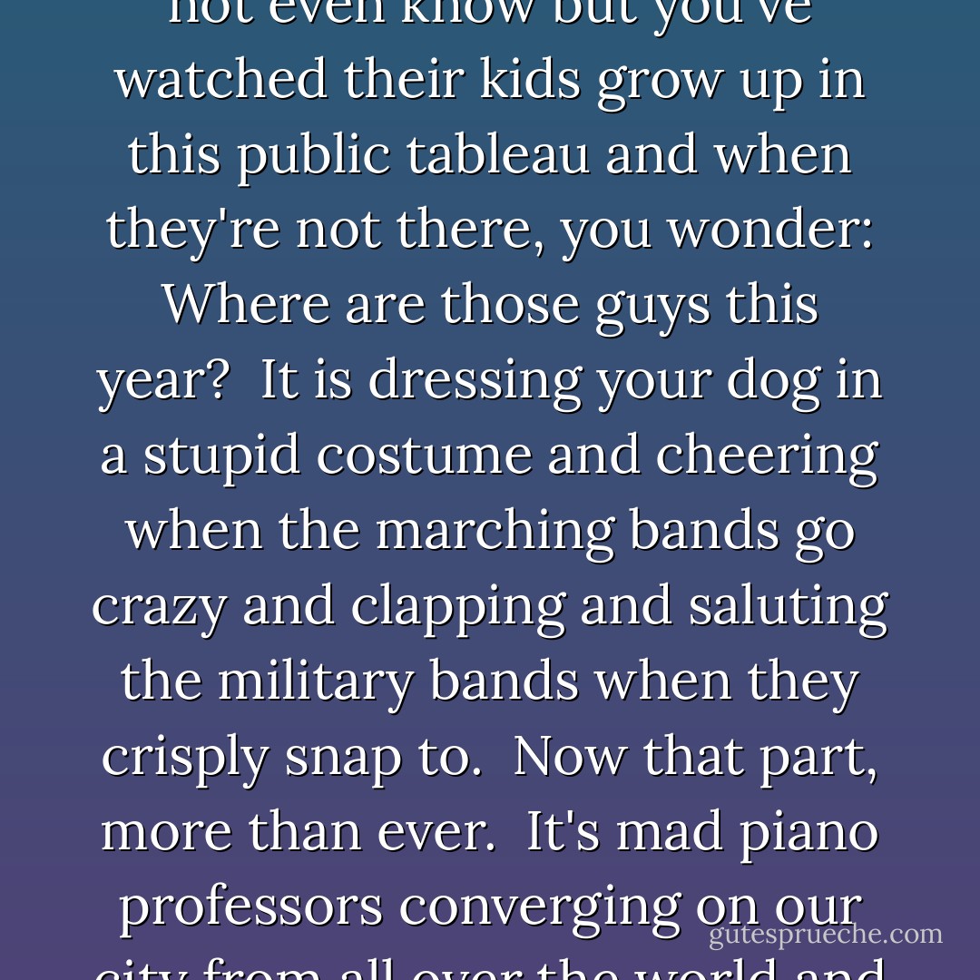 To encapsulate the notion of Mardi Gras as nothing more than a big drunk is to take the simple and stupid way out, and I, for one, am getting tired of staying stuck on simple and stupid.<br /><br />Mardi Gras is not a parade. Mardi Gras is not girls flashing on French Quarter balconies. Mardi Gras is not an alcoholic binge.<br /><br />Mardi Gras is bars and restaurants changing out all the CD's in their jukeboxes to Professor Longhair and the Neville Brothers, and it is annual front-porch crawfish boils hours before the parades so your stomach and attitude reach a state of grace, and it is returning to the same street corner, year after year, and standing next to the same people, year after year--people whose names you may or may not even know but you've watched their kids grow up in this public tableau and when they're not there, you wonder: Where are those guys this year?<br /><br />It is dressing your dog in a stupid costume and cheering when the marching bands go crazy and clapping and saluting the military bands when they crisply snap to.<br /><br />Now that part, more than ever.<br /><br />It's mad piano professors converging on our city from all over the world and banging the 88's until dawn and laughing at the hairy-shouldered men in dresses too tight and stalking the Indians under Claiborne overpass and thrilling the years you find them and lamenting the years you don't and promising yourself you will next year.<br /><br />It's wearing frightful color combination in public and rolling your eyes at the guy in your office who--like clockwork, year after year--denies that he got the baby in the king cake and now someone else has to pony up the ten bucks for the next one.<br /><br />Mardi Gras is the love of life. It is the harmonic convergence of our food, our music, our creativity, our eccentricity, our neighborhoods, and our joy of living. All at once. - Chris Rose