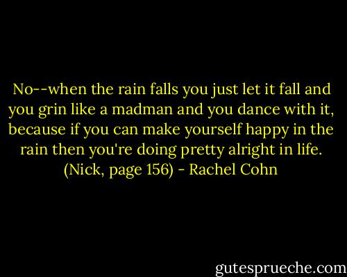 No--when the rain falls you just let it fall and you grin like a madman and you dance with it, because if you can make yourself happy in the rain then you're doing pretty alright in life. (Nick, page 156) - Rachel Cohn