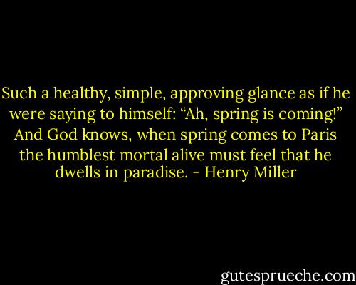 Such a healthy, simple, approving glance as if he were saying to himself: “Ah, spring is coming!” And God knows, when spring comes to Paris the humblest mortal alive must feel that he dwells in paradise. - Henry Miller