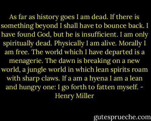 As far as history goes I am dead. If there is something beyond I shall have to bounce back. I have found God, but he is insufficient. I am only spiritually dead. Physically I am alive. Morally I am free. The world which I have departed is a menagerie. The dawn is breaking on a new world, a jungle world in which lean spirits roam with sharp claws. If a am a hyena I am a lean and hungry one: I go forth to fatten myself. - Henry Miller