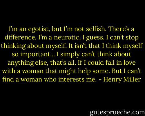 I’m an egotist, but I’m not selfish. There’s a difference. I’m a neurotic, I guess. I can’t stop thinking about myself. It isn’t that I think myself so important... I simply can’t think about anything else, that’s all. If I could fall in love with a woman that might help some. But I can’t find a woman who interests me. - Henry Miller