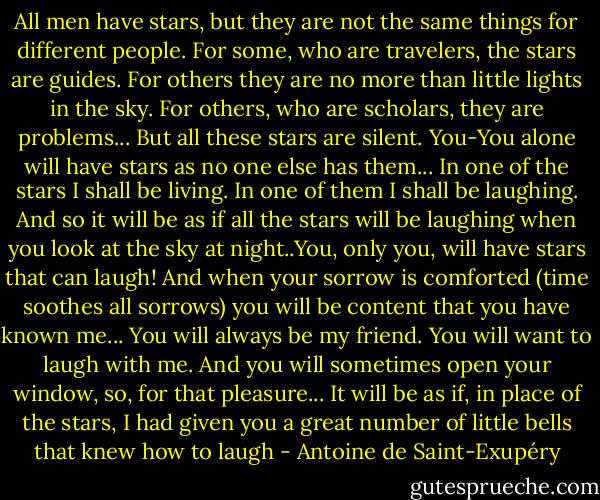 All men have stars, but they are not the same things for different people. For some, who are travelers, the stars are guides. For others they are no more than little lights in the sky. For others, who are scholars, they are problems... But all these stars are silent. You-You alone will have stars as no one else has them... In one of the stars I shall be living. In one of them I shall be laughing. And so it will be as if all the stars will be laughing when you look at the sky at night..You, only you, will have stars that can laugh! And when your sorrow is comforted (time soothes all sorrows) you will be content that you have known me... You will always be my friend. You will want to laugh with me. And you will sometimes open your window, so, for that pleasure... It will be as if, in place of the stars, I had given you a great number of little bells that knew how to laugh - Antoine de Saint-Exupéry