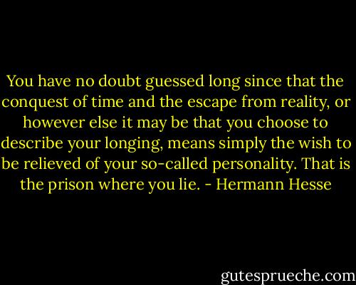 You have no doubt guessed long since that the conquest of time and the escape from reality, or however else it may be that you choose to describe your longing, means simply the wish to be relieved of your so-called personality. That is the prison where you lie. - Hermann Hesse