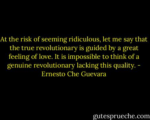 At the risk of seeming ridiculous, let me say that the true revolutionary is guided by a great feeling of love. It is impossible to think of a genuine revolutionary lacking this quality. - Ernesto Che Guevara