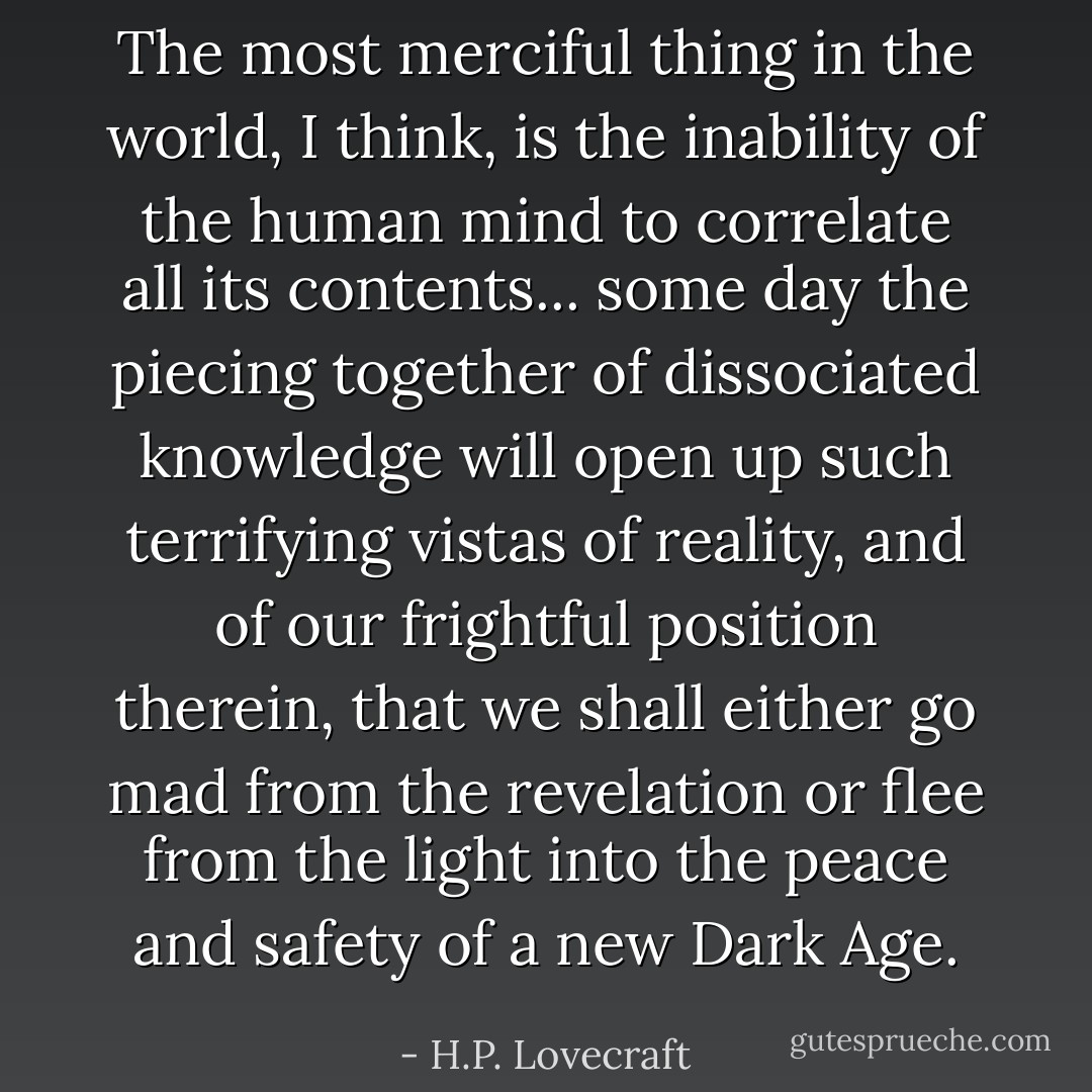 The most merciful thing in the world, I think, is the inability of the human mind to correlate all its contents... some day the piecing together of dissociated knowledge will open up such terrifying vistas of reality, and of our frightful position therein, that we shall either go mad from the revelation or flee from the light into the peace and safety of a new Dark Age. - H.P. Lovecraft