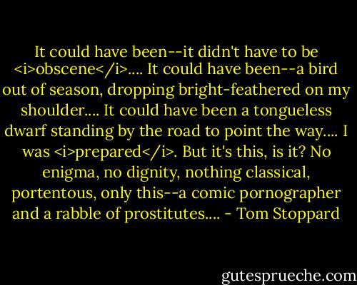 It could have been--it didn't have to be <i>obscene</i>.... It could have been--a bird out of season, dropping bright-feathered on my shoulder.... It could have been a tongueless dwarf standing by the road to point the way.... I was <i>prepared</i>. But it's this, is it? No enigma, no dignity, nothing classical, portentous, only this--a comic pornographer and a rabble of prostitutes.... - Tom Stoppard