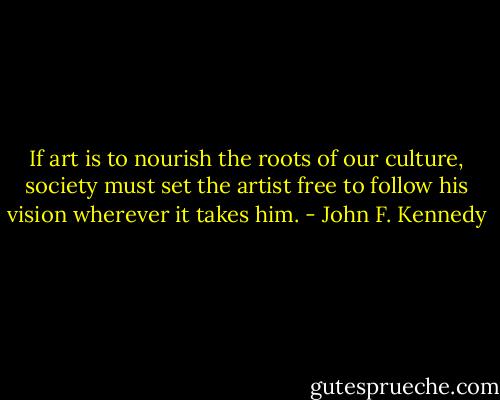 If art is to nourish the roots of our culture, society must set the artist free to follow his vision wherever it takes him. - John F. Kennedy