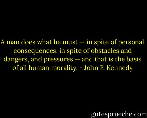 A man does what he must — in spite of personal consequences, in spite of obstacles and dangers, and pressures — and that is the basis of all human morality. - John F. Kennedy