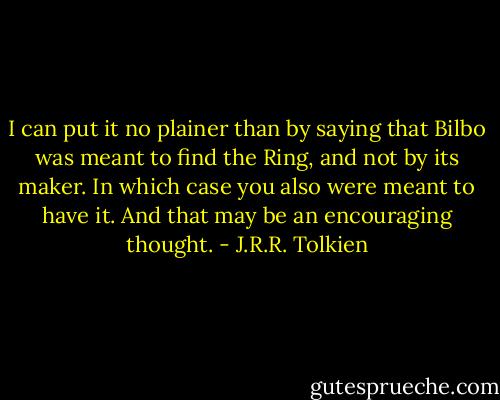 I can put it no plainer than by saying that Bilbo was meant to find the Ring, and not by its maker. In which case you also were meant to have it. And that may be an encouraging thought. - J.R.R. Tolkien