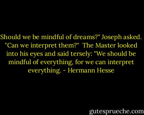Should we be mindful of dreams?" Joseph asked. "Can we interpret them?"<br /><br />The Master looked into his eyes and said tersely: "We should be mindful of everything, for we can interpret everything. - Hermann Hesse