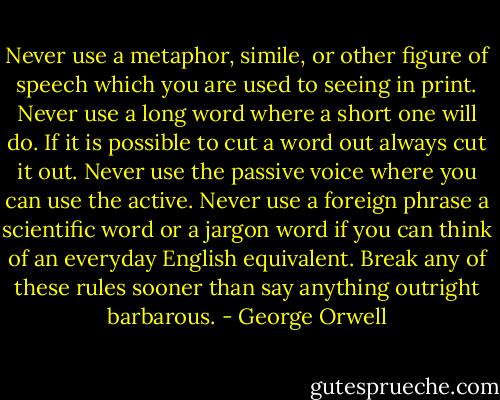 Never use a metaphor, simile, or other figure of speech which you are used to seeing in print. Never use a long word where a short one will do. If it is possible to cut a word out always cut it out. Never use the passive voice where you can use the active. Never use a foreign phrase a scientific word or a jargon word if you can think of an everyday English equivalent. Break any of these rules sooner than say anything outright barbarous. - George Orwell
