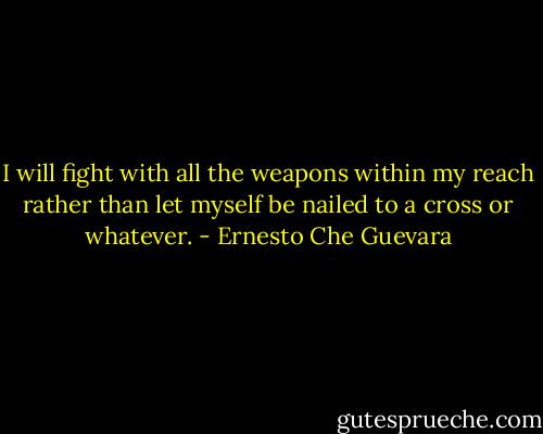 I will fight with all the weapons within my reach rather than let myself be nailed to a cross or whatever. - Ernesto Che Guevara