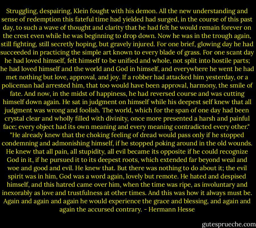 Struggling, despairing, Klein fought with his demon. All the new understanding and sense of redemption this fateful time had yielded had surged, in the course of this past day, to such a wave of thought and clarity that he had felt he would remain forever on the crest even while he was beginning to drop down. Now he was in the trough again, still fighting, still secretly hoping, but gravely injured. For one brief, glowing day he had succeeded in practicing the simple art known to every blade of grass. For one scant day he had loved himself, felt himself to be unified and whole, not split into hostile parts; he had loved himself and the world and God in himself, and everywhere he went he had met nothing but love, approval, and joy. If a robber had attacked him yesterday, or a policeman had arrested him, that too would have been approval, harmony, the smile of fate. And now, in the midst of happiness, he had reversed course and was cutting himself down again. He sat in judgment on himself while his deepest self knew that all judgment was wrong and foolish. The world, which for the span of one day had been crystal clear and wholly filled with divinity, once more presented a harsh and painful face; every object had its own meaning and every meaning contradicted every other."<br /><br />"He already knew that the choking feeling of dread would pass only if he stopped condemning and admonishing himself, if he stopped poking around in the old wounds. He knew that all pain, all stupidity, all evil became its opposite if he could recognize God in it, if he pursued it to its deepest roots, which extended far beyond weal and woe and good and evil. He knew that. But there was nothing to do about it; the evil spirit was in him, God was a word again, lovely but remote. He hated and despised himself, and this hatred came over him, when the time was ripe, as involuntary and inexorably as love and trustfulness at other times. And this was how it always must be. Again and again and again he would experience the grace and blessing, and again and again the accursed contrary. - Hermann Hesse