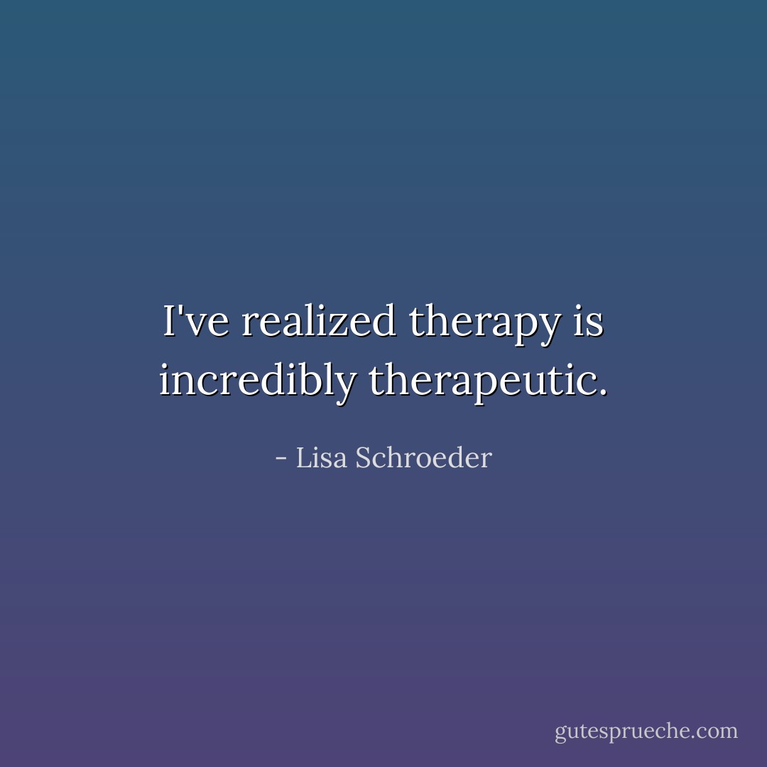 I've realized therapy is incredibly therapeutic. - Lisa Schroeder