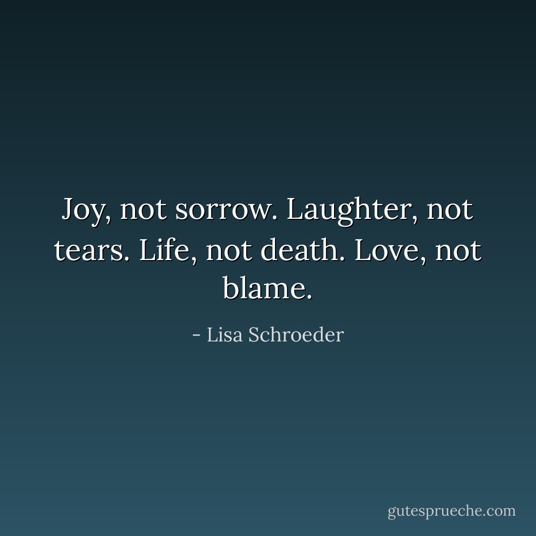 Joy, not sorrow.<br />Laughter, not tears.<br />Life, not death.<br />Love, not blame. - Lisa Schroeder