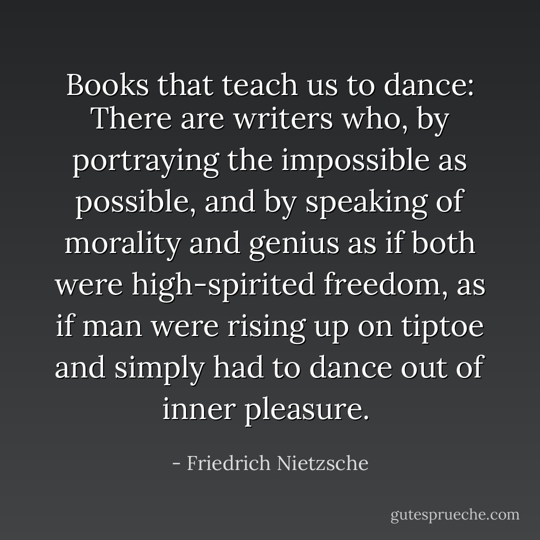 Books that teach us to dance: There are writers who, by portraying the impossible as possible, and by speaking of morality and genius as if both were high-spirited freedom, as if man were rising up on tiptoe and simply had to dance out of inner pleasure.  - Friedrich Nietzsche