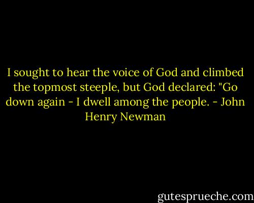 I sought to hear the voice of God and climbed the topmost steeple, but God declared: "Go down again - I dwell among the people. - John Henry Newman