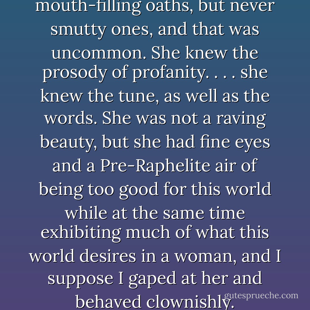 she swore in good mouth-filling oaths, but never smutty ones, and that was uncommon. She knew the prosody of profanity. . . . she knew the tune, as well as the words. She was not a raving beauty, but she had fine eyes and a Pre-Raphelite air of being too good for this world while at the same time exhibiting much of what this world desires in a woman, and I suppose I gaped at her and behaved clownishly. - Robertson Davies