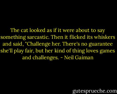 The cat looked as if it were about to say something sarcastic. Then it flicked its whiskers and said, "Challenge her. There's no guarantee she'll play fair, but her kind of thing loves games and challenges. - Neil Gaiman