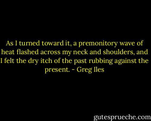 As I turned toward it, a premonitory wave of heat flashed across my neck and shoulders, and I felt the dry itch of the past rubbing against the present. - Greg Iles