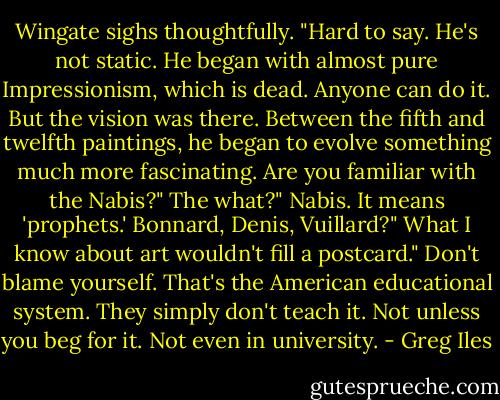 Wingate sighs thoughtfully. "Hard to say. He's not static. He began with almost pure Impressionism, which is dead. Anyone can do it. But the vision was there. Between the fifth and twelfth paintings, he began to evolve something much more fascinating. Are you familiar with the Nabis?"<br />The what?"<br />Nabis. It means 'prophets.' Bonnard, Denis, Vuillard?"<br />What I know about art wouldn't fill a postcard."<br />Don't blame yourself. That's the American educational system. They simply don't teach it. Not unless you beg for it. Not even in university. - Greg Iles