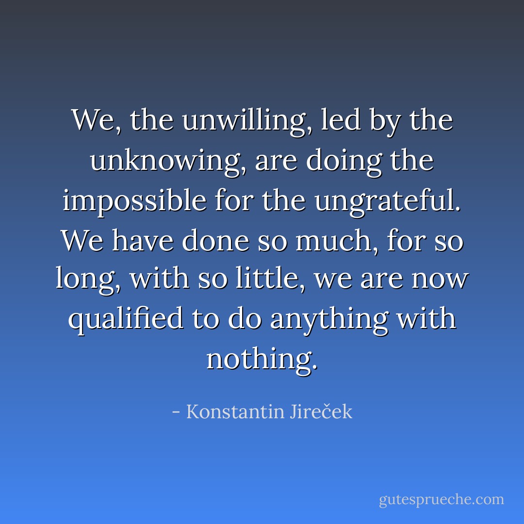 We, the unwilling, led by the unknowing, are doing the impossible for the ungrateful. We have done so much, for so long, with so little, we are now qualified to do anything with nothing. - Konstantin Jireček
